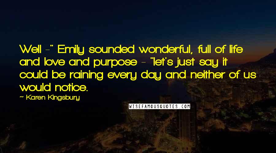 Karen Kingsbury Quotes: Well -" Emily sounded wonderful, full of life and love and purpose - "let's just say it could be raining every day and neither of us would notice.