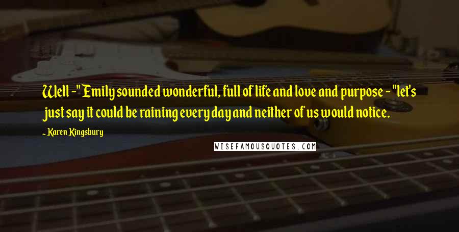 Karen Kingsbury Quotes: Well -" Emily sounded wonderful, full of life and love and purpose - "let's just say it could be raining every day and neither of us would notice.