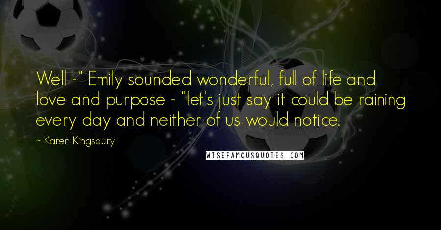 Karen Kingsbury Quotes: Well -" Emily sounded wonderful, full of life and love and purpose - "let's just say it could be raining every day and neither of us would notice.