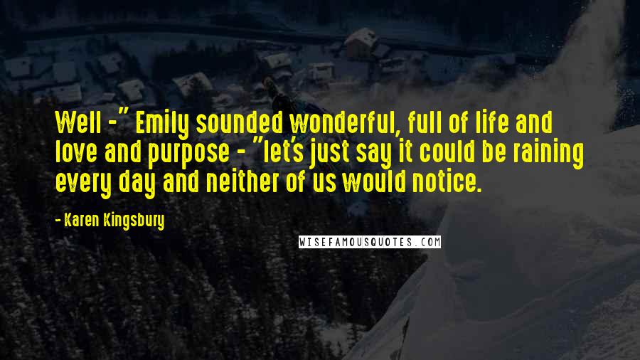 Karen Kingsbury Quotes: Well -" Emily sounded wonderful, full of life and love and purpose - "let's just say it could be raining every day and neither of us would notice.