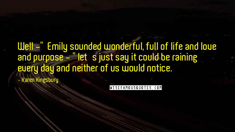 Karen Kingsbury Quotes: Well -" Emily sounded wonderful, full of life and love and purpose - "let's just say it could be raining every day and neither of us would notice.