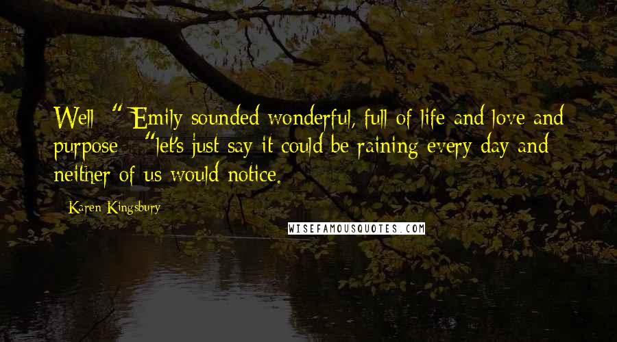 Karen Kingsbury Quotes: Well -" Emily sounded wonderful, full of life and love and purpose - "let's just say it could be raining every day and neither of us would notice.