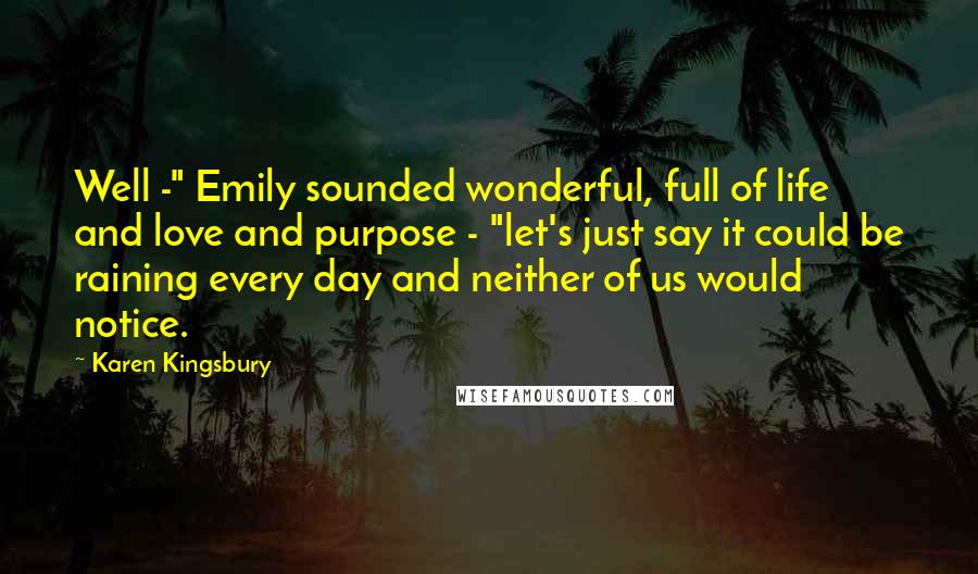 Karen Kingsbury Quotes: Well -" Emily sounded wonderful, full of life and love and purpose - "let's just say it could be raining every day and neither of us would notice.