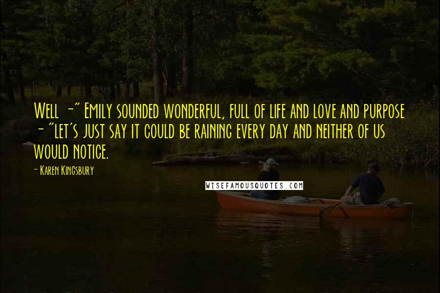 Karen Kingsbury Quotes: Well -" Emily sounded wonderful, full of life and love and purpose - "let's just say it could be raining every day and neither of us would notice.