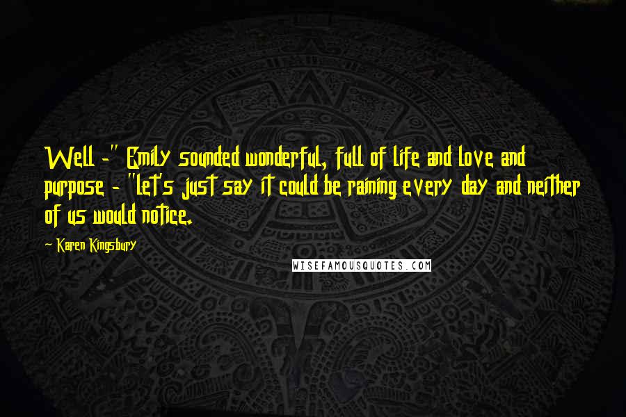 Karen Kingsbury Quotes: Well -" Emily sounded wonderful, full of life and love and purpose - "let's just say it could be raining every day and neither of us would notice.