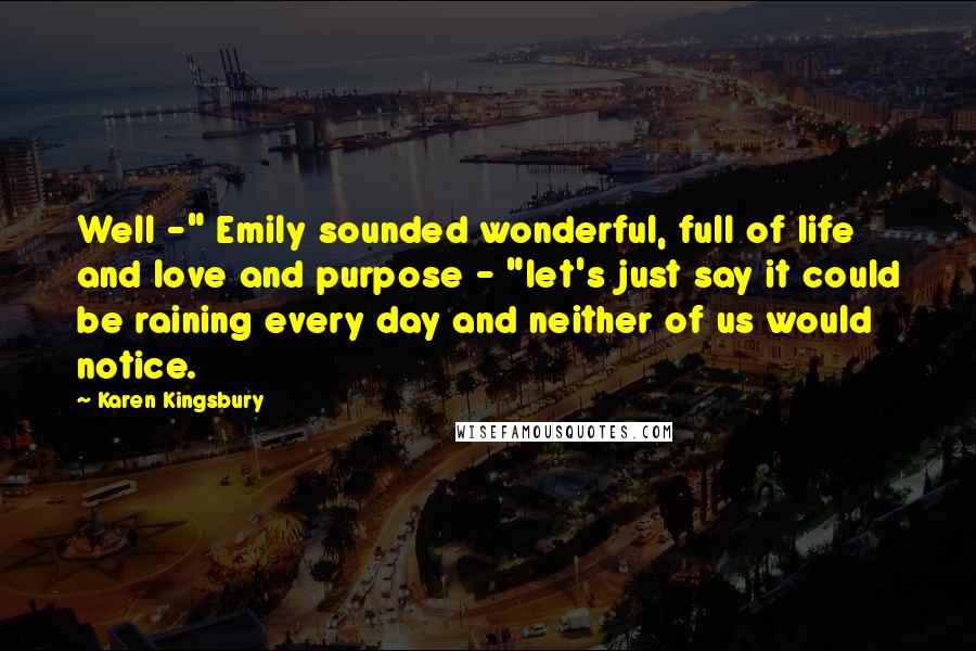 Karen Kingsbury Quotes: Well -" Emily sounded wonderful, full of life and love and purpose - "let's just say it could be raining every day and neither of us would notice.