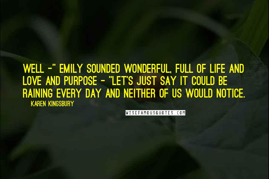 Karen Kingsbury Quotes: Well -" Emily sounded wonderful, full of life and love and purpose - "let's just say it could be raining every day and neither of us would notice.