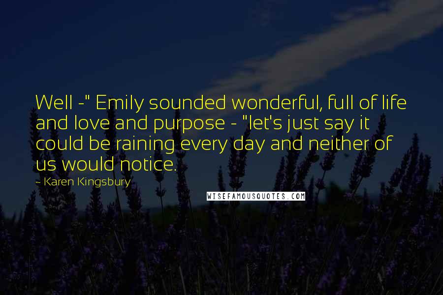 Karen Kingsbury Quotes: Well -" Emily sounded wonderful, full of life and love and purpose - "let's just say it could be raining every day and neither of us would notice.