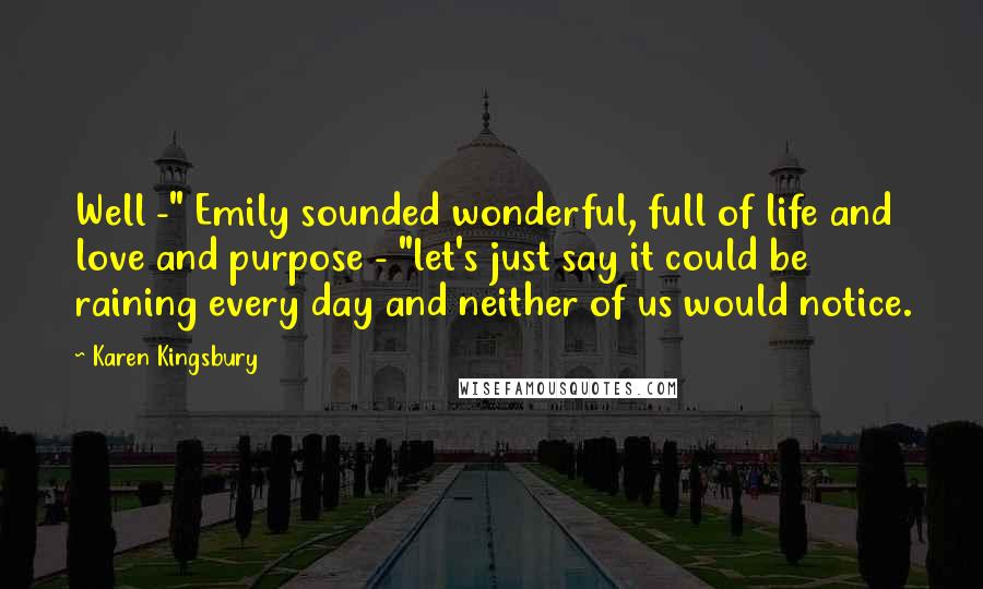 Karen Kingsbury Quotes: Well -" Emily sounded wonderful, full of life and love and purpose - "let's just say it could be raining every day and neither of us would notice.