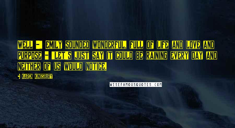 Karen Kingsbury Quotes: Well -" Emily sounded wonderful, full of life and love and purpose - "let's just say it could be raining every day and neither of us would notice.