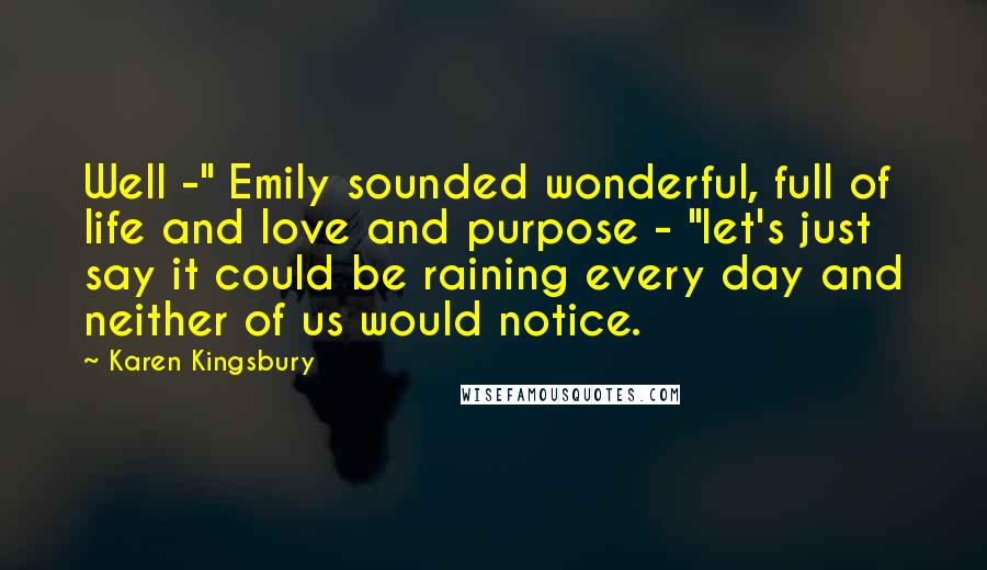 Karen Kingsbury Quotes: Well -" Emily sounded wonderful, full of life and love and purpose - "let's just say it could be raining every day and neither of us would notice.