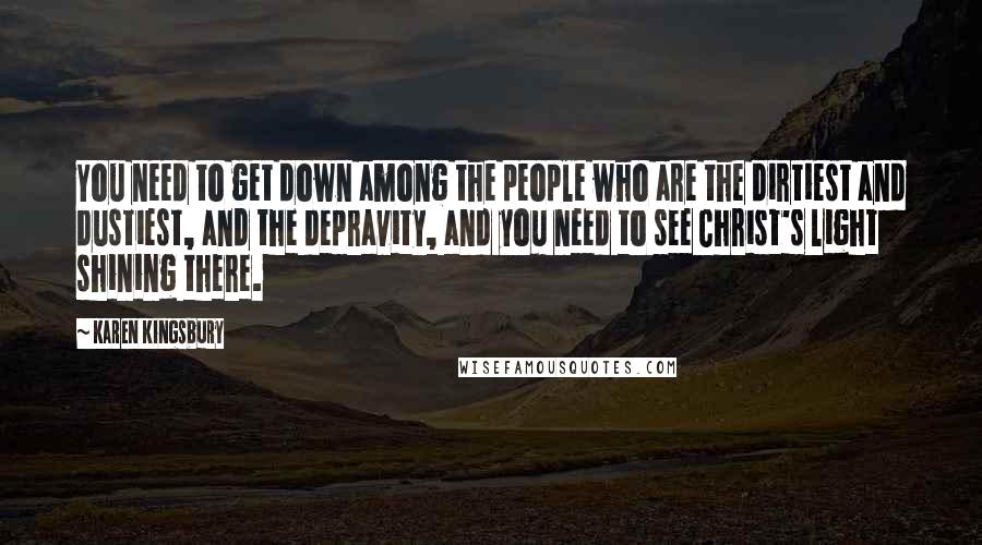 Karen Kingsbury Quotes: You need to get down among the people who are the dirtiest and dustiest, and the depravity, and you need to see Christ's light shining there.