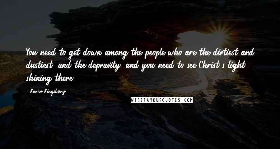 Karen Kingsbury Quotes: You need to get down among the people who are the dirtiest and dustiest, and the depravity, and you need to see Christ's light shining there.