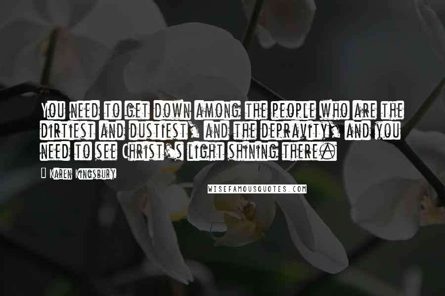 Karen Kingsbury Quotes: You need to get down among the people who are the dirtiest and dustiest, and the depravity, and you need to see Christ's light shining there.