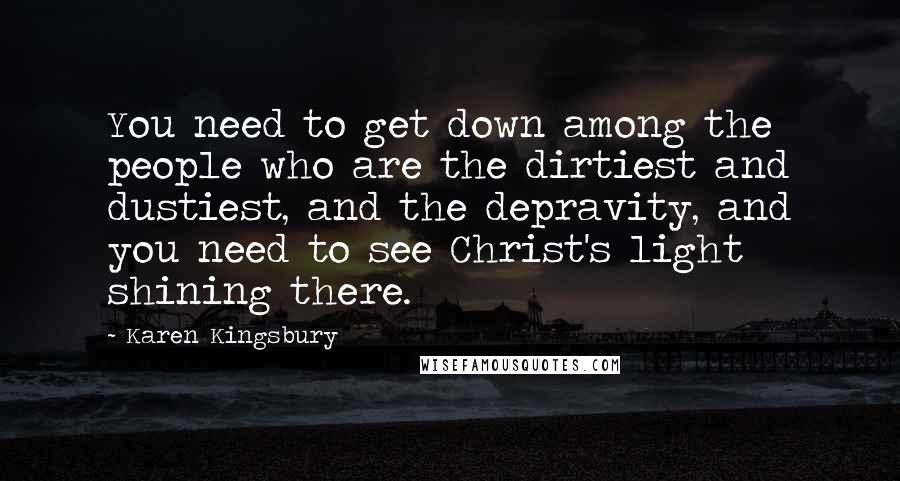 Karen Kingsbury Quotes: You need to get down among the people who are the dirtiest and dustiest, and the depravity, and you need to see Christ's light shining there.