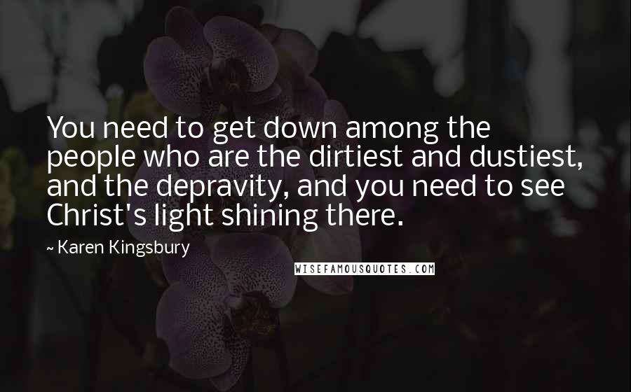Karen Kingsbury Quotes: You need to get down among the people who are the dirtiest and dustiest, and the depravity, and you need to see Christ's light shining there.