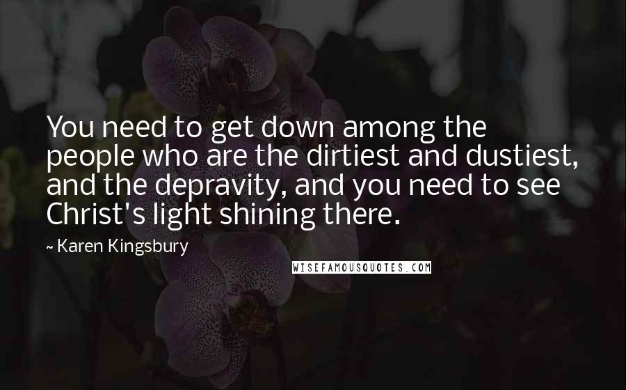 Karen Kingsbury Quotes: You need to get down among the people who are the dirtiest and dustiest, and the depravity, and you need to see Christ's light shining there.