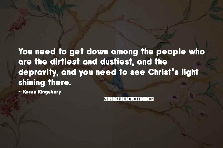 Karen Kingsbury Quotes: You need to get down among the people who are the dirtiest and dustiest, and the depravity, and you need to see Christ's light shining there.