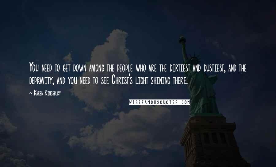 Karen Kingsbury Quotes: You need to get down among the people who are the dirtiest and dustiest, and the depravity, and you need to see Christ's light shining there.