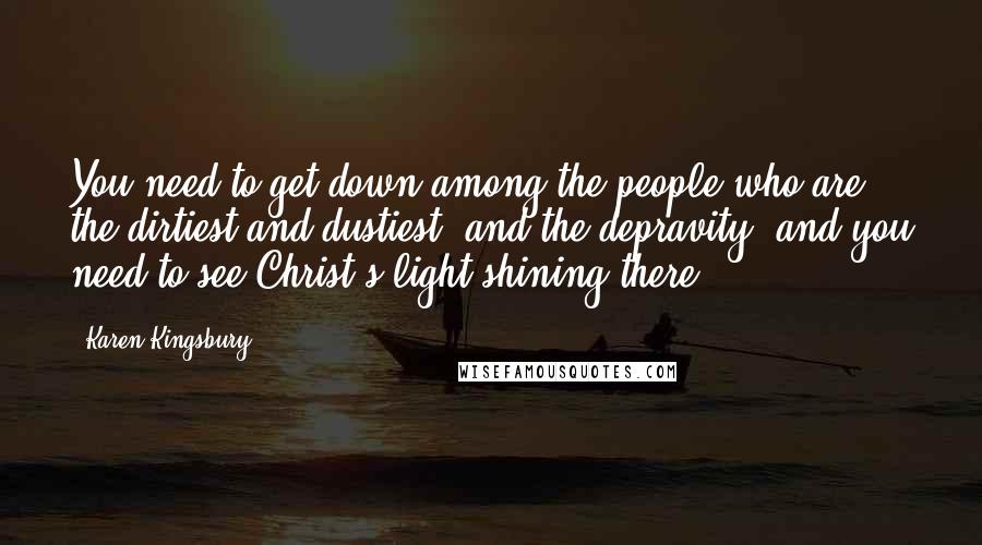 Karen Kingsbury Quotes: You need to get down among the people who are the dirtiest and dustiest, and the depravity, and you need to see Christ's light shining there.