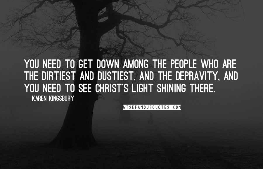 Karen Kingsbury Quotes: You need to get down among the people who are the dirtiest and dustiest, and the depravity, and you need to see Christ's light shining there.