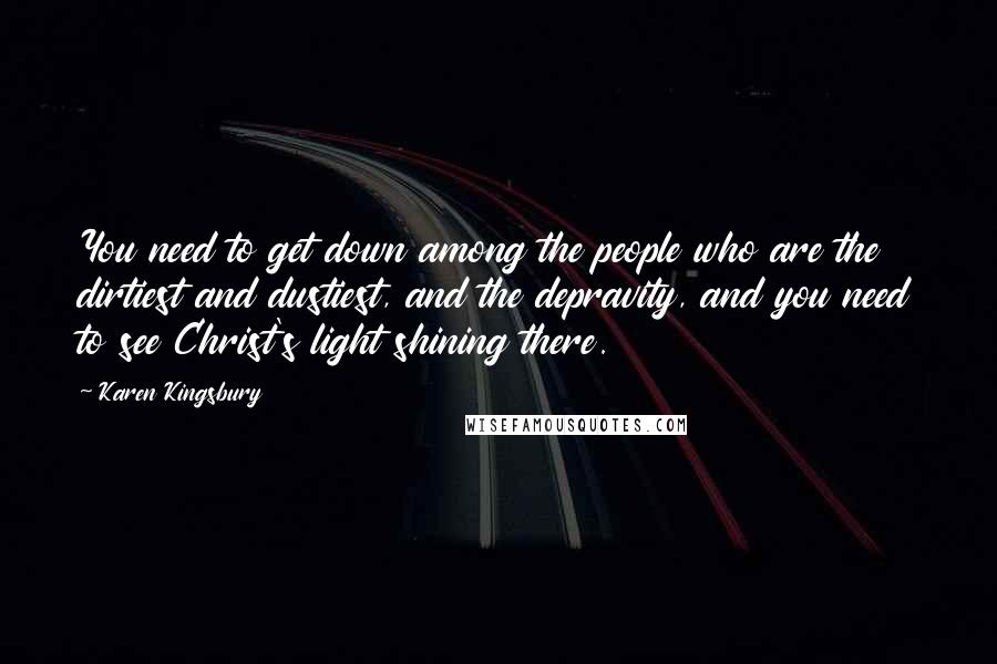 Karen Kingsbury Quotes: You need to get down among the people who are the dirtiest and dustiest, and the depravity, and you need to see Christ's light shining there.