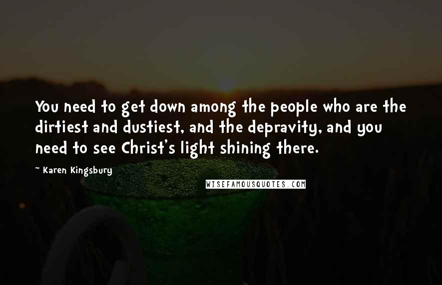 Karen Kingsbury Quotes: You need to get down among the people who are the dirtiest and dustiest, and the depravity, and you need to see Christ's light shining there.