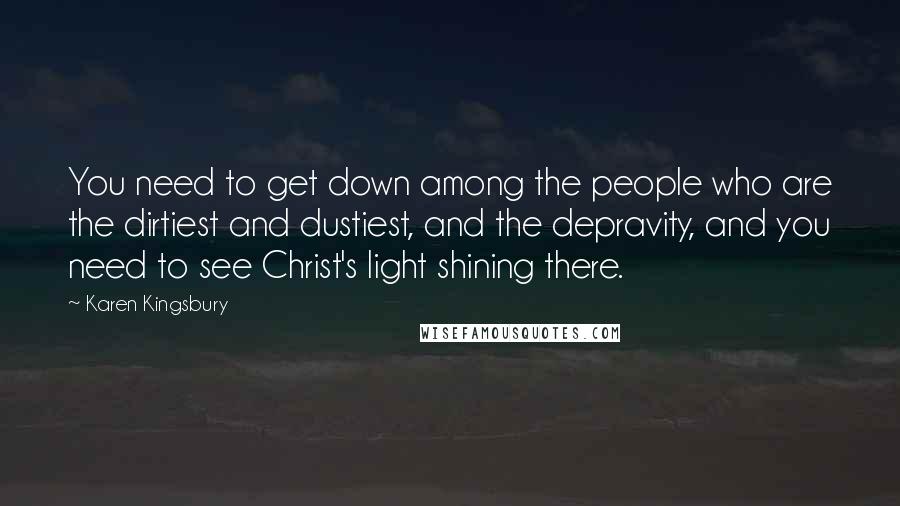Karen Kingsbury Quotes: You need to get down among the people who are the dirtiest and dustiest, and the depravity, and you need to see Christ's light shining there.
