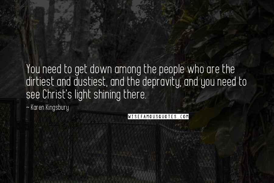 Karen Kingsbury Quotes: You need to get down among the people who are the dirtiest and dustiest, and the depravity, and you need to see Christ's light shining there.