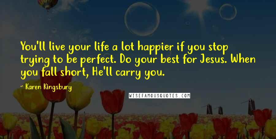 Karen Kingsbury Quotes: You'll live your life a lot happier if you stop trying to be perfect. Do your best for Jesus. When you fall short, He'll carry you.