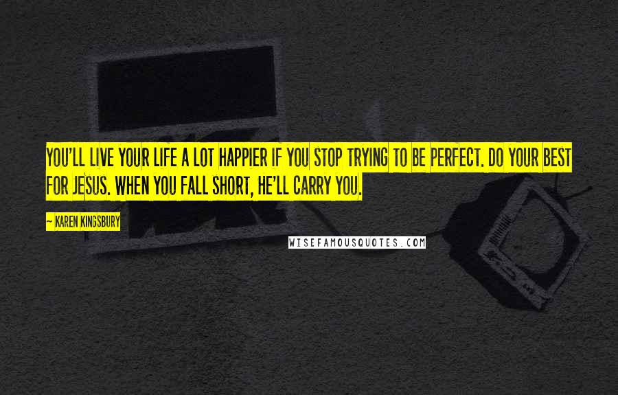 Karen Kingsbury Quotes: You'll live your life a lot happier if you stop trying to be perfect. Do your best for Jesus. When you fall short, He'll carry you.