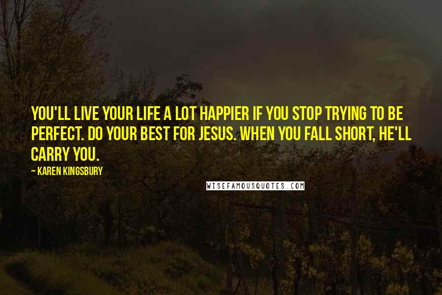 Karen Kingsbury Quotes: You'll live your life a lot happier if you stop trying to be perfect. Do your best for Jesus. When you fall short, He'll carry you.