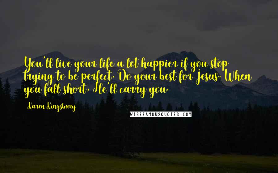 Karen Kingsbury Quotes: You'll live your life a lot happier if you stop trying to be perfect. Do your best for Jesus. When you fall short, He'll carry you.