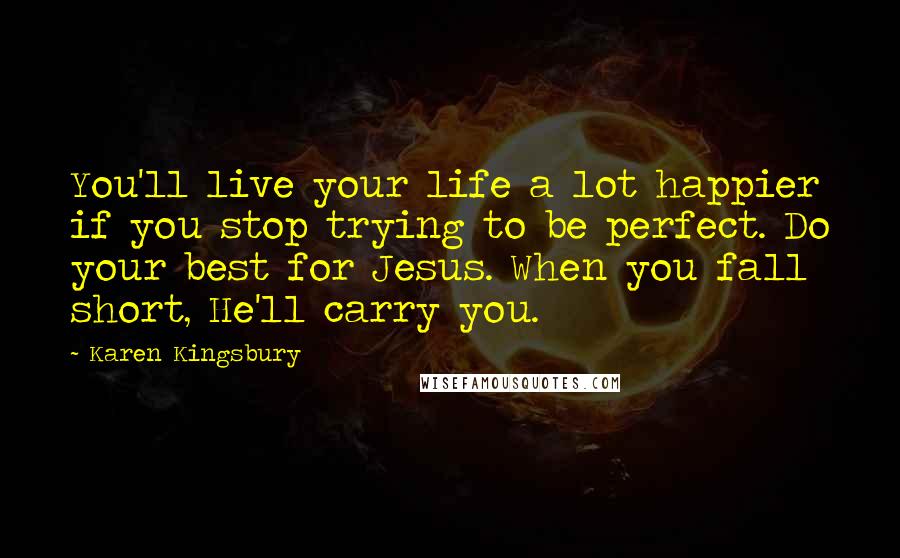 Karen Kingsbury Quotes: You'll live your life a lot happier if you stop trying to be perfect. Do your best for Jesus. When you fall short, He'll carry you.