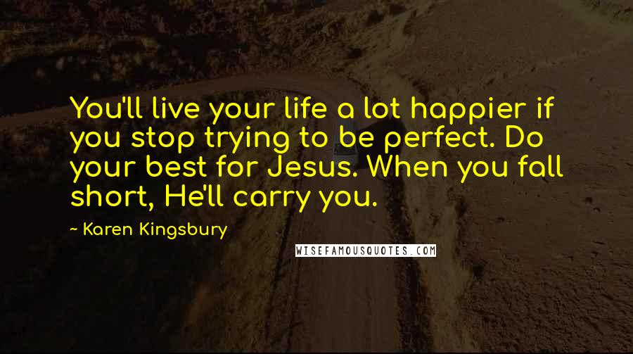 Karen Kingsbury Quotes: You'll live your life a lot happier if you stop trying to be perfect. Do your best for Jesus. When you fall short, He'll carry you.