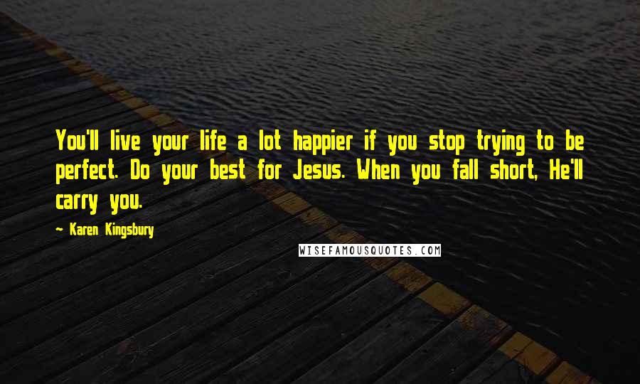 Karen Kingsbury Quotes: You'll live your life a lot happier if you stop trying to be perfect. Do your best for Jesus. When you fall short, He'll carry you.