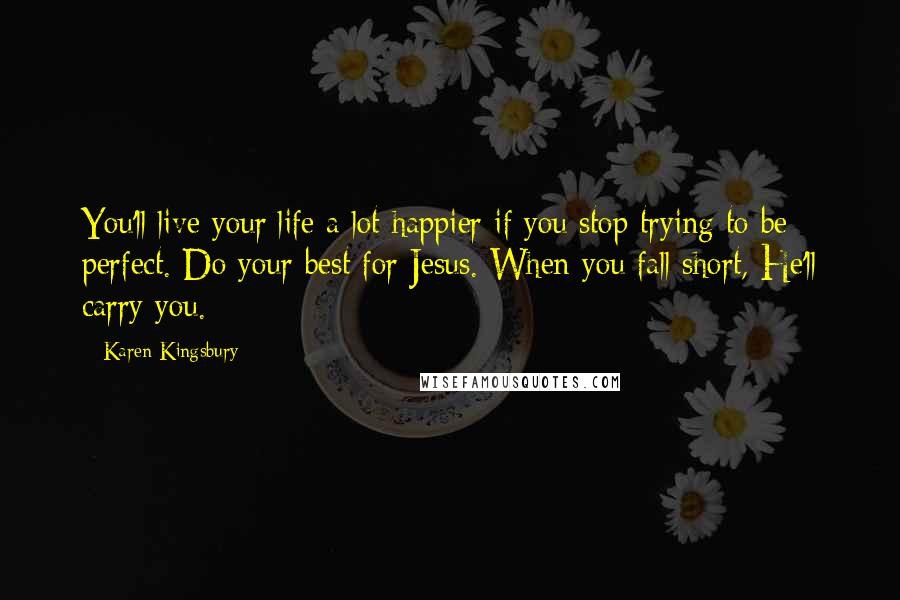 Karen Kingsbury Quotes: You'll live your life a lot happier if you stop trying to be perfect. Do your best for Jesus. When you fall short, He'll carry you.