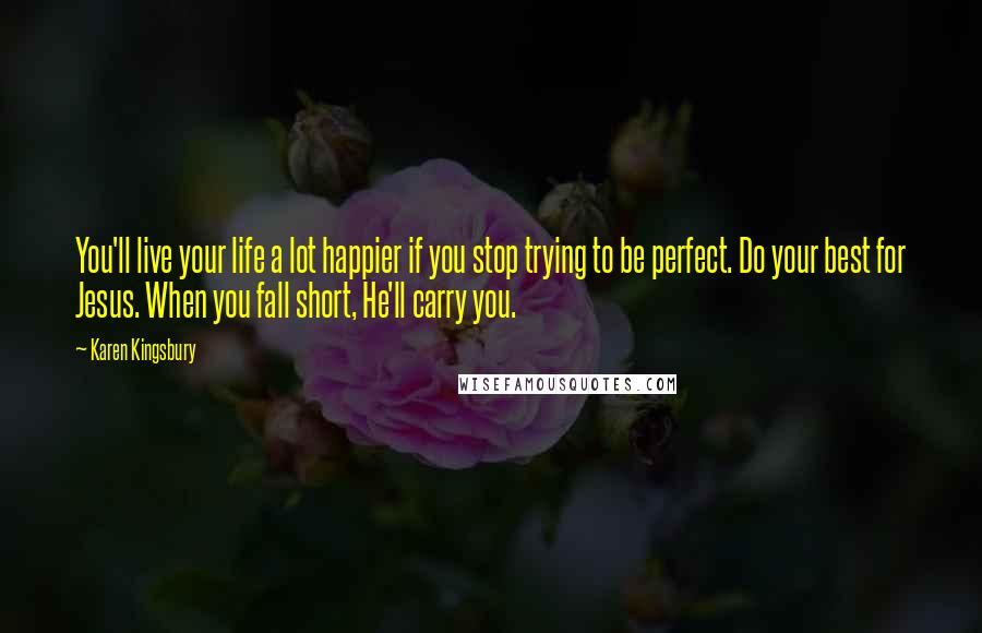 Karen Kingsbury Quotes: You'll live your life a lot happier if you stop trying to be perfect. Do your best for Jesus. When you fall short, He'll carry you.