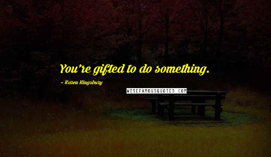 Karen Kingsbury Quotes: You're gifted to do something.