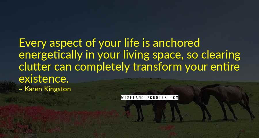 Karen Kingston Quotes: Every aspect of your life is anchored energetically in your living space, so clearing clutter can completely transform your entire existence.