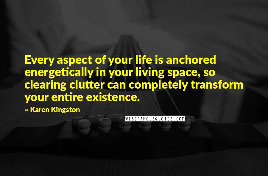 Karen Kingston Quotes: Every aspect of your life is anchored energetically in your living space, so clearing clutter can completely transform your entire existence.