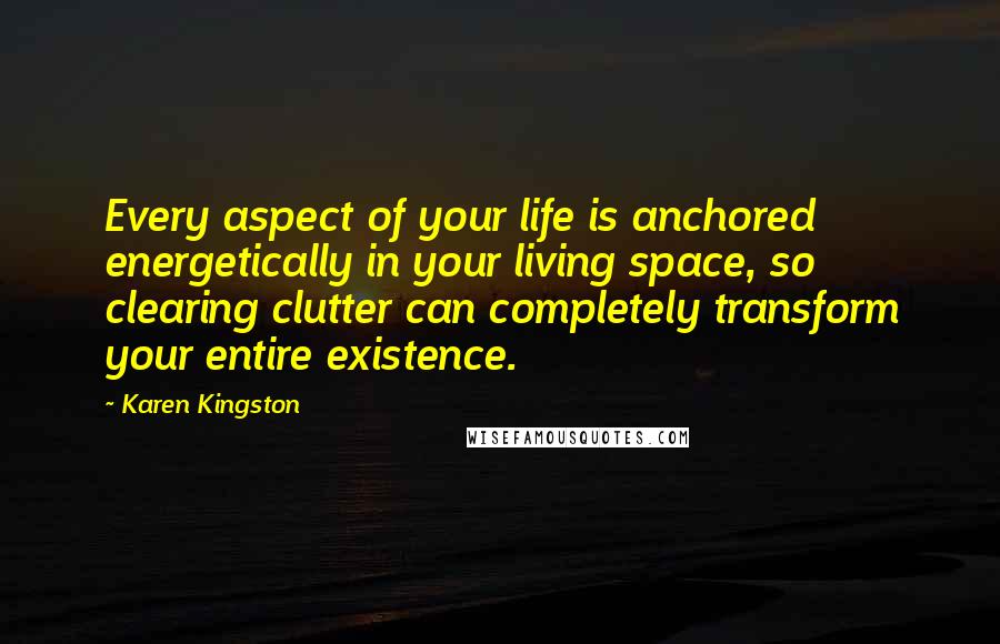 Karen Kingston Quotes: Every aspect of your life is anchored energetically in your living space, so clearing clutter can completely transform your entire existence.