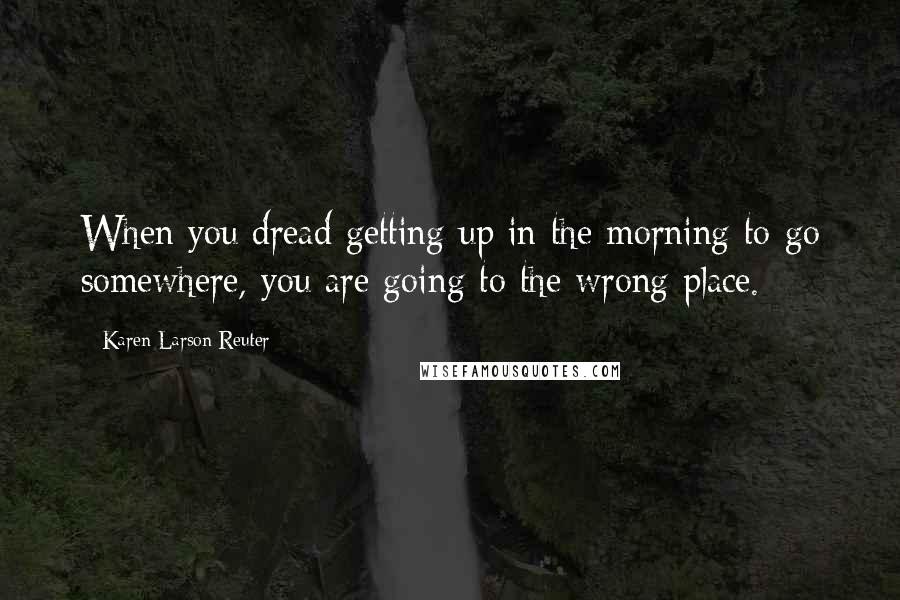 Karen Larson-Reuter Quotes: When you dread getting up in the morning to go somewhere, you are going to the wrong place.