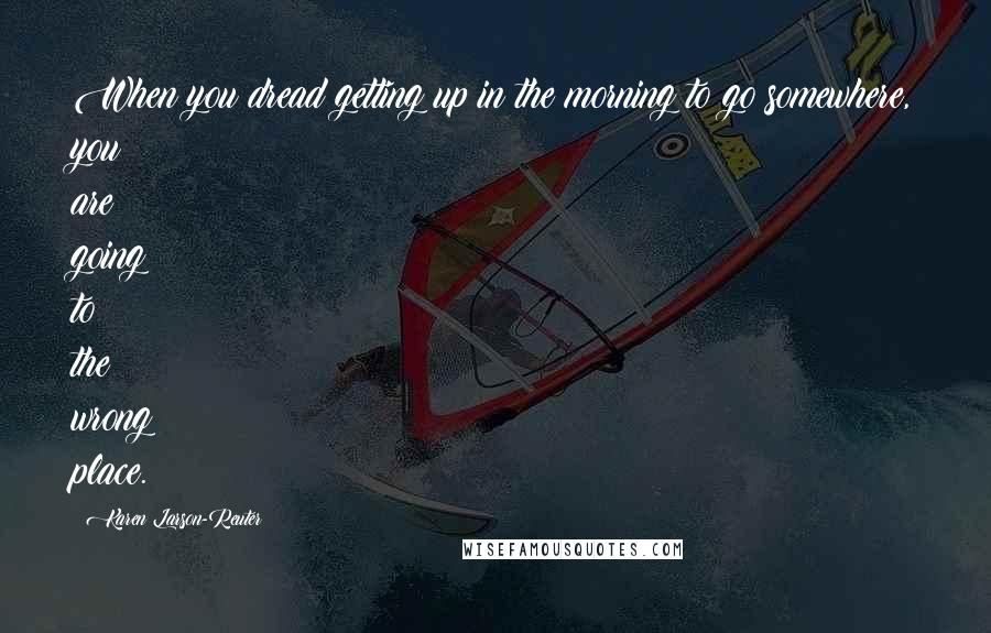 Karen Larson-Reuter Quotes: When you dread getting up in the morning to go somewhere, you are going to the wrong place.