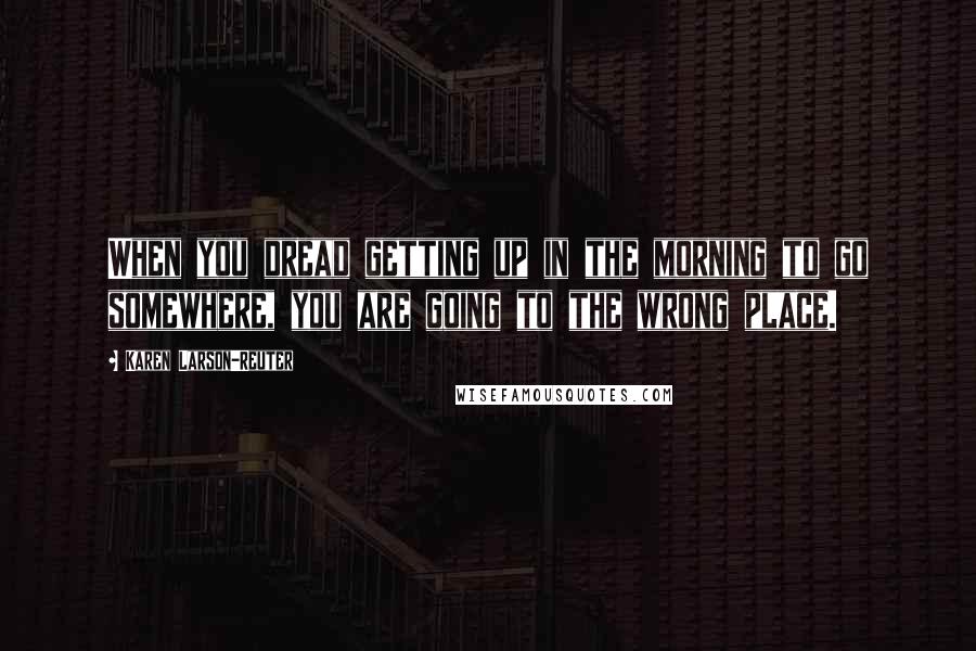 Karen Larson-Reuter Quotes: When you dread getting up in the morning to go somewhere, you are going to the wrong place.