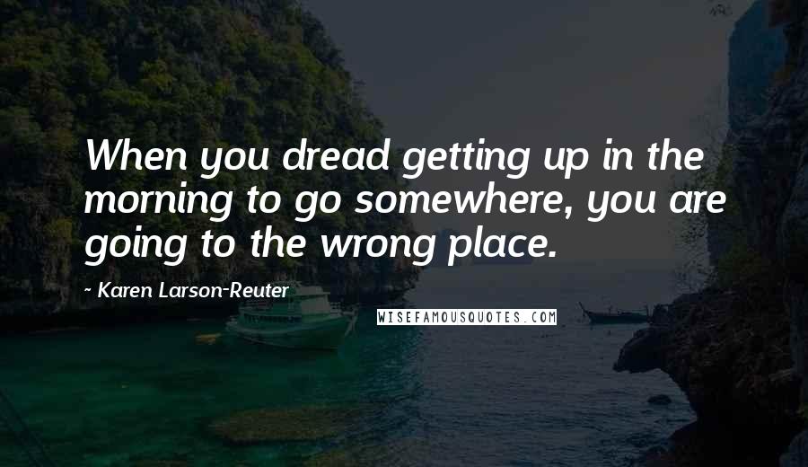 Karen Larson-Reuter Quotes: When you dread getting up in the morning to go somewhere, you are going to the wrong place.