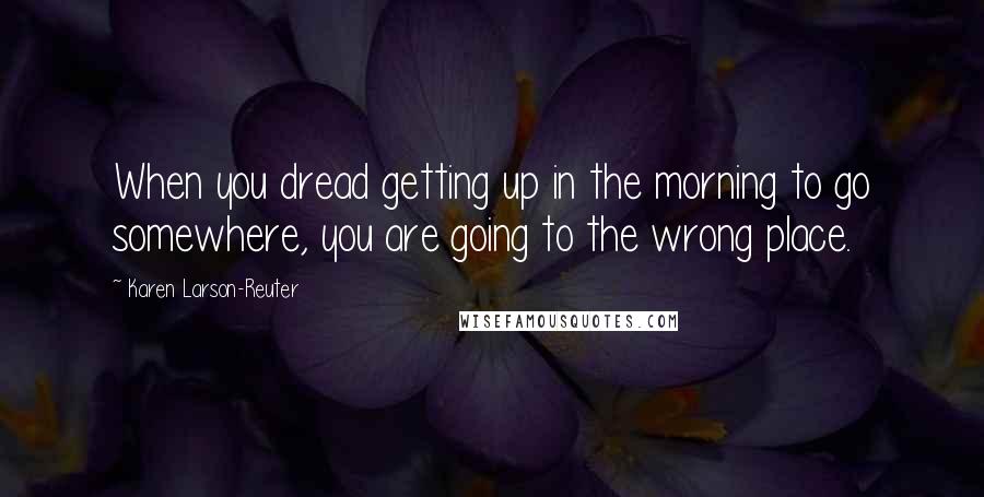 Karen Larson-Reuter Quotes: When you dread getting up in the morning to go somewhere, you are going to the wrong place.