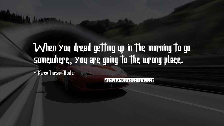 Karen Larson-Reuter Quotes: When you dread getting up in the morning to go somewhere, you are going to the wrong place.