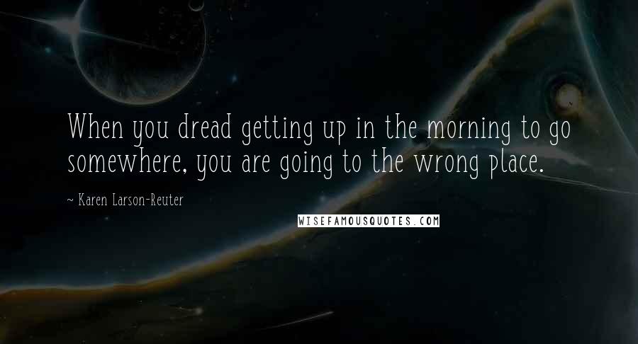 Karen Larson-Reuter Quotes: When you dread getting up in the morning to go somewhere, you are going to the wrong place.