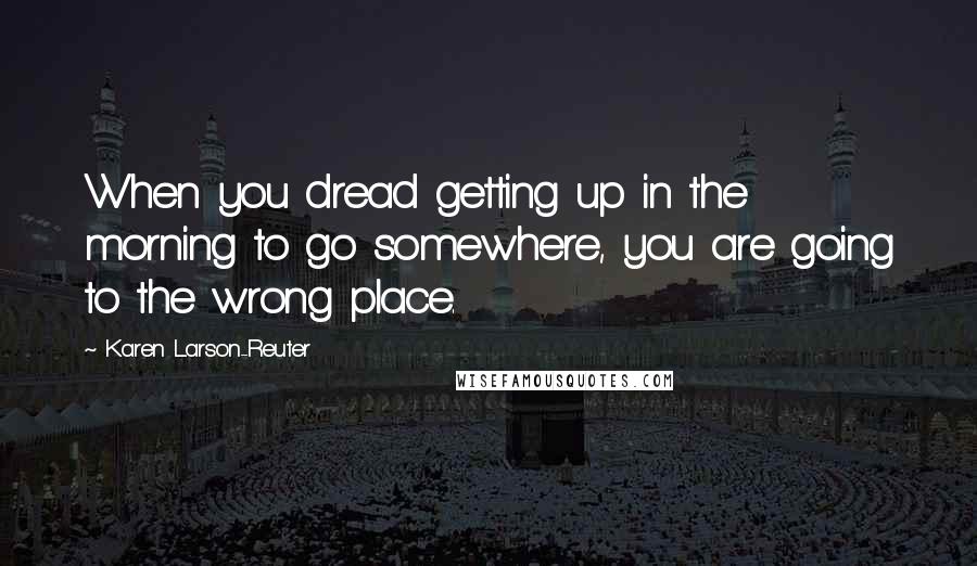 Karen Larson-Reuter Quotes: When you dread getting up in the morning to go somewhere, you are going to the wrong place.